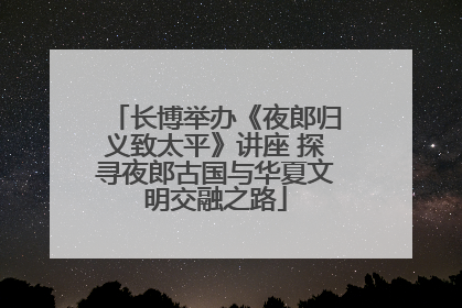 长博举办《夜郎归义致太平》讲座 探寻夜郎古国与华夏文明交融之路