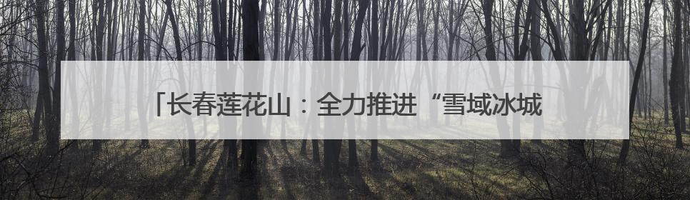 长春莲花山：全力推进“雪域冰城”建设 加快打造世界级冰雪乐园