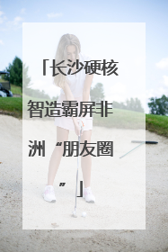 长沙硬核智造霸屏非洲“朋友圈”