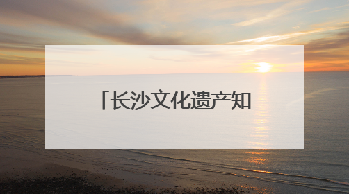 长沙文化遗产知多少？一组数据带你了解文化瑰宝