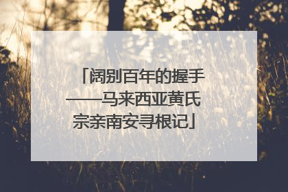 阔别百年的握手——马来西亚黄氏宗亲南安寻根记