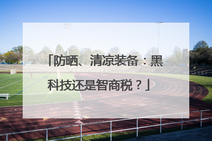 防晒、清凉装备：黑科技还是智商税？