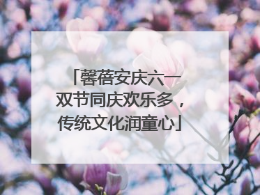 馨蓓安庆六一 双节同庆欢乐多，传统文化润童心