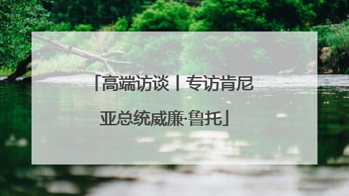 高端访谈丨专访肯尼亚总统威廉·鲁托
