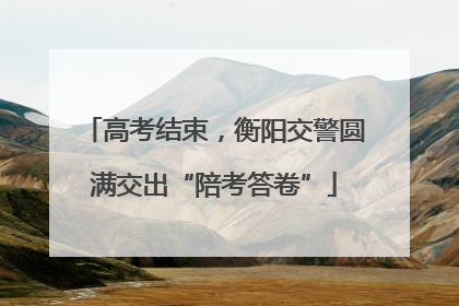 高考结束，衡阳交警圆满交出“陪考答卷”