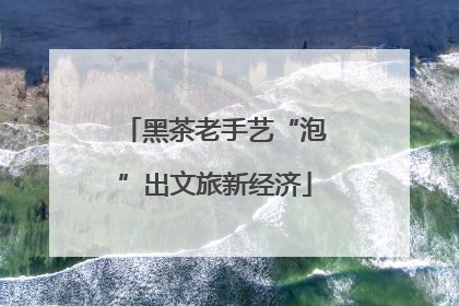 黑茶老手艺“泡”出文旅新经济