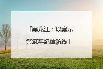 黑龙江：以案示警筑牢纪律防线