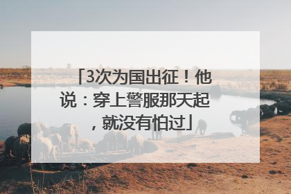 3次为国出征！他说：穿上警服那天起，就没有怕过