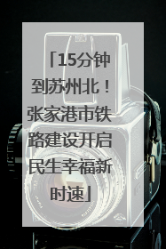 15分钟到苏州北！张家港市铁路建设开启民生幸福新时速