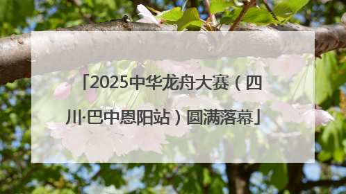 2025中华龙舟大赛（四川·巴中恩阳站）圆满落幕
