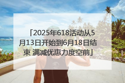 2025年618活动从5月13日开始到6月18日结束 满减优惠力度空前