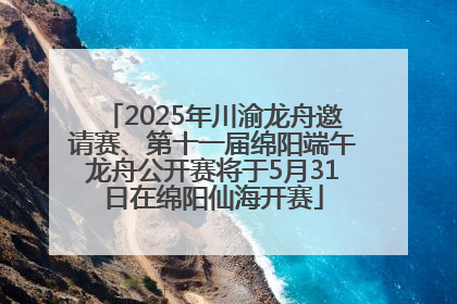 2025年川渝龙舟邀请赛、第十一届绵阳端午龙舟公开赛将于5月31日在绵阳仙海开赛