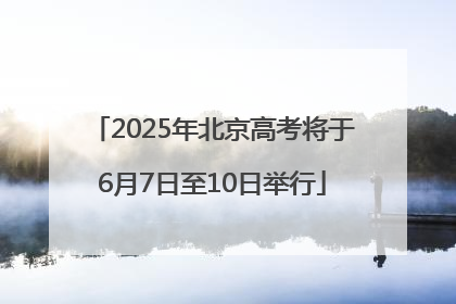 2025年北京高考将于6月7日至10日举行