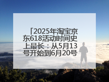 2025年淘宝京东618活动时间史上最长：从5月13号开始到6月20号结束持续39天附详细时间表一览