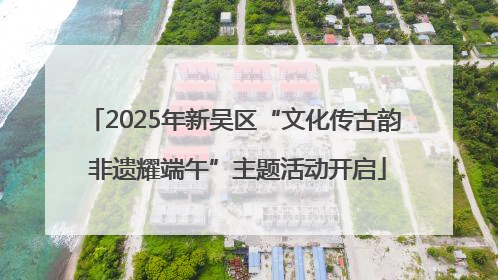 2025年新吴区“文化传古韵 非遗耀端午”主题活动开启