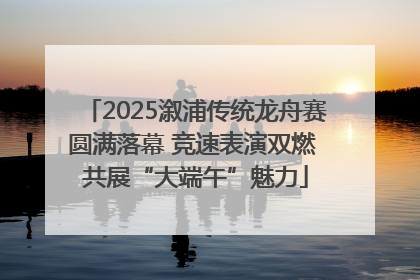2025溆浦传统龙舟赛圆满落幕 竞速表演双燃 共展“大端午”魅力