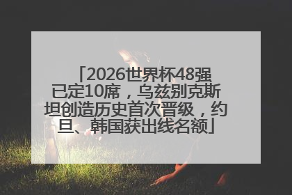 2026世界杯48强已定10席，乌兹别克斯坦创造历史首次晋级，约旦、韩国获出线名额