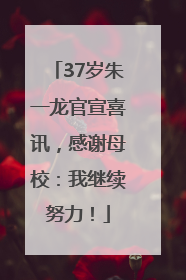 37岁朱一龙官宣喜讯，感谢母校：我继续努力！