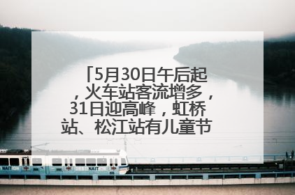 5月30日午后起，火车站客流增多，31日迎高峰，虹桥站、松江站有儿童节和端午亲子活动