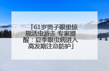 61岁男子眼里惊现活虫游走 专家提醒：夏季眼虫病进入高发期注意防护